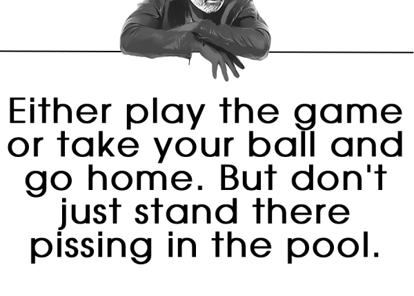 Either play the game or take your ball and go home. But don't just stand there pissing in the pool.
